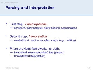 © Oscar Nierstrasz
ST — Working with Bytecode
11.44
Parsing and Interpretation
> First step: Parse bytecode
— enough for easy analysis, pretty printing, decompilation
> Second step: Interpretation
— needed for simulation, complex analyis (e.g., profiling)
> Pharo provides frameworks for both:
— InstructionStream/InstructionClient (parsing)
— ContextPart (Interpretation)
 