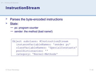 © Oscar Nierstrasz
ST — Working with Bytecode
11.46
InstructionStream
> Parses the byte-encoded instructions
> State:
— pc: program counter
— sender: the method (bad name!)
Object subclass: #InstructionStream
instanceVariableNames: 'sender pc'
classVariableNames: 'SpecialConstants'
poolDictionaries: ''
category: 'Kernel-Methods'
 