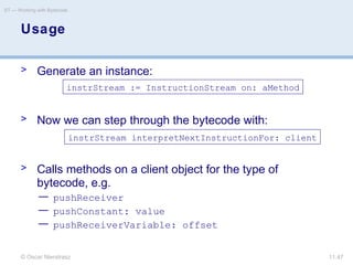 © Oscar Nierstrasz
ST — Working with Bytecode
11.47
> Generate an instance:
> Now we can step through the bytecode with:
> Calls methods on a client object for the type of
bytecode, e.g.
— pushReceiver
— pushConstant: value
— pushReceiverVariable: offset
Usage
instrStream := InstructionStream on: aMethod
instrStream interpretNextInstructionFor: client
 