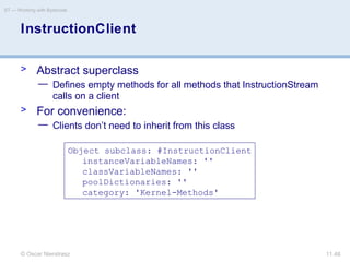 © Oscar Nierstrasz
ST — Working with Bytecode
11.48
InstructionClient
> Abstract superclass
— Defines empty methods for all methods that InstructionStream
calls on a client
> For convenience:
— Clients don’t need to inherit from this class
Object subclass: #InstructionClient
instanceVariableNames: ''
classVariableNames: ''
poolDictionaries: ''
category: 'Kernel-Methods'
 