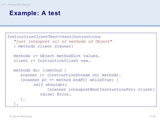 © Oscar Nierstrasz
ST — Working with Bytecode
11.49
Example: A test
InstructionClientTest>>testInstructions
"just interpret all of methods of Object"
| methods client scanner|
methods := Object methodDict values.
client := InstructionClient new.
methods do: [:method |
scanner := (InstructionStream on: method).
[scanner pc <= method endPC] whileTrue: [
self shouldnt:
[scanner interpretNextInstructionFor: client]
raise: Error.
].
].
 