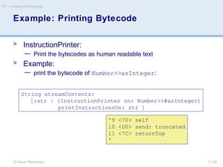 © Oscar Nierstrasz
ST — Working with Bytecode
11.50
Example: Printing Bytecode
> InstructionPrinter:
— Print the bytecodes as human readable text
> Example:
— print the bytecode of Number>>asInteger:
String streamContents:
[:str | (InstructionPrinter on: Number>>#asInteger)
printInstructionsOn: str ]
'9 <70> self
10 <D0> send: truncated
11 <7C> returnTop
'
 