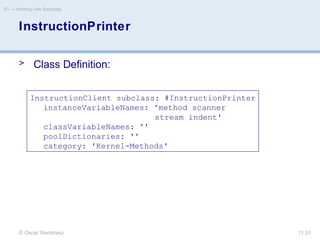 © Oscar Nierstrasz
ST — Working with Bytecode
11.51
InstructionPrinter
> Class Definition:
InstructionClient subclass: #InstructionPrinter
instanceVariableNames: 'method scanner
stream indent'
classVariableNames: ''
poolDictionaries: ''
category: 'Kernel-Methods'
 