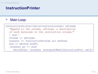 © Oscar Nierstrasz
ST — Working with Bytecode
11.52
InstructionPrinter
> Main Loop:
InstructionPrinter>>printInstructionsOn: aStream
"Append to the stream, aStream, a description
of each bytecode in the instruction stream."
| end |
stream := aStream.
scanner := InstructionStream on: method.
end := method endPC.
[scanner pc <= end]
whileTrue: [scanner interpretNextInstructionFor: self]
 