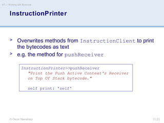 © Oscar Nierstrasz
ST — Working with Bytecode
11.53
InstructionPrinter
> Overwrites methods from InstructionClient to print
the bytecodes as text
> e.g. the method for pushReceiver
InstructionPrinter>>pushReceiver
"Print the Push Active Context's Receiver
on Top Of Stack bytecode."
self print: 'self'
 
