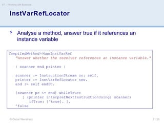 © Oscar Nierstrasz
ST — Working with Bytecode
11.55
InstVarRefLocator
> Analyse a method, answer true if it references an
instance variable
CompiledMethod>>hasInstVarRef
"Answer whether the receiver references an instance variable."
| scanner end printer |
scanner := InstructionStream on: self.
printer := InstVarRefLocator new.
end := self endPC.
[scanner pc <= end] whileTrue:
[ (printer interpretNextInstructionUsing: scanner)
ifTrue: [^true]. ].
^false
 
