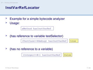 © Oscar Nierstrasz
ST — Working with Bytecode
11.56
InstVarRefLocator
> Example for a simple bytecode analyzer
> Usage:
> (has reference to variable testSelector)
> (has no reference to a variable)
aMethod hasInstVarRef
(TestCase>>#debug) hasInstVarRef
(Integer>>#+) hasInstVarRef
true
false
 