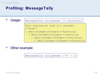 © Oscar Nierstrasz
ST — Working with Bytecode
11.59
Profiling: MessageTally
> Usage:
> Other example:
MessageTally tallySends: [3 factorial]
MessageTally tallySends: [’3’ + 1]
This simulation took 0.0 seconds.
**Tree**
1 SmallInteger(Integer)>>factorial
1 SmallInteger(Integer)>>factorial
1 SmallInteger(Integer)>>factorial
1 SmallInteger(Integer)>>factorial
 