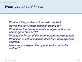 © Oscar Nierstrasz
ST — Working with Bytecode
11.60
What you should know!
What are the problems of the old compiler?
How is the new Pharo compiler organized?
What does the Pharo semantic analyzer add to the
parser-generated AST?
What is the format of the intermediate representation?
What kind of virtual machine does the Pharo bytecode
address?
How can you inspect the bytecode of a particular
method?
 
