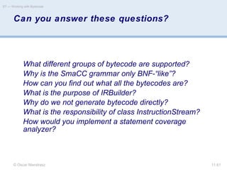 © Oscar Nierstrasz
ST — Working with Bytecode
11.61
Can you answer these questions?
What different groups of bytecode are supported?
Why is the SmaCC grammar only BNF-“like”?
How can you find out what all the bytecodes are?
What is the purpose of IRBuilder?
Why do we not generate bytecode directly?
What is the responsibility of class InstructionStream?
How would you implement a statement coverage
analyzer?
 