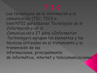 T I C Las tecnologías de la información y la comunicación (TIC, TICS o bien NTIC paraNuevas Tecnologías de la Información y de la Comunicación o IT para «Information Technology») agrupan los elementos y las técnicas utilizadas en el tratamiento y la transmisión de las informaciones, principalmente de informática, internet y telecomunicaciones 