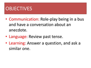 OBJECTIVES
• Communication: Role-play being in a bus
  and have a conversation about an
  anecdote.
• Language: Review past tense.
• Learning: Answer a question, and ask a
  similar one.
 