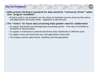 The environment:
NASA present thinking is standards for data should be “community driven” rather
than “program mandated”.
Projects need to use standards, but the choice of standards must be driven by the science
and applications community needs - responsive to the end user.

The “visions” for future data processing imply greater need for collaboration
to support distributed and heterogeneous processing systems - from tens to hundreds to
thousands of data providers.
To support a multitude of scattered and diverse data repositories of different scale.
To support many and varied end users and applications world-wide.
This implies common data format, flexibility and interoperability.

 