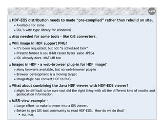 HDF-EOS distribution needs to made “pre-compiled” rather than rebuild on site.
Available for some.
DLL’s with type library for Windows?

Also needed for some tools - like GIS converters.
Will image in HDF support PNG?
It’s been requested, but not “a scheduled task”
Present format is usu 8-bit raster bytes (also JPEG)
IDL already does- MATLAB too

Images in HDF - a web-browser plug-in for HDF image?
Many browsers available, but no web-browser plug-in
Browser development is a moving target
ImageMagic can convert HDF to PNG

What about combining the Java HDF viewer with HDF-EOS viewer?
Might be difficult to be sure tool did the right thing with all the different kind of swaths and
geolocation information.

MISR-view example Large effort to make browser into a GIS viewer.
Better to get GIS tool community to read HDF-EOS. How do we do that?
RSI, ESRI,

 