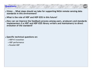 Questions:
Vision … What steps should we take for supporting NASA remote sensing data
standards in this environment?
What is the role of HDF and HDF-EOS in this future?
How can we improve the feedback process among users, producers and standards
implementers (i.e HDF and HDF-EOS library writers and maintainers) to direct
evolution of the standard?

Specific technical questions on:
HDF4-5 transition
HDF performance
Parallel HDF

 