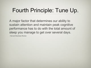 Fourth Principle: Tune Up.
A major factor that determines our ability to
sustain attention and maintain peak cognitive
performance has to do with the total amount of
sleep you manage to get over several days.
- Harvard Business Review
 