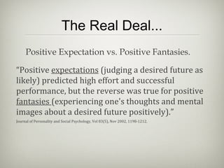 The Real Deal...
“Positive expectations (judging a desired future as
likely) predicted high effort and successful
performance, but the reverse was true for positive
fantasies (experiencing one's thoughts and mental
images about a desired future positively).”
Journal of Personality and Social Psychology, Vol 83(5), Nov 2002, 1198-1212.
Positive Expectation vs. Positive Fantasies.
 