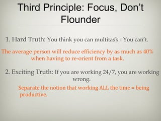 Third Principle: Focus, Don’t
Flounder
1. Hard Truth: You think you can multitask - You can’t.
The average person will reduce efficiency by as much as 40%
when having to re-orient from a task.
2. Exciting Truth: If you are working 24/7, you are working
wrong.
Separate the notion that working ALL the time = being
productive.
 