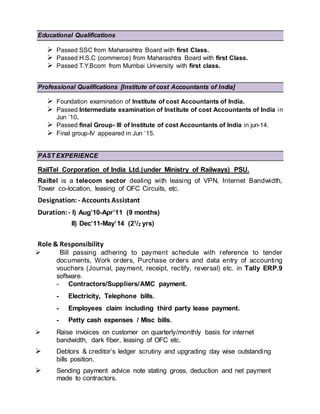 Educational Qualifications
 Passed SSC from Maharashtra Board with first Class.
 Passed H.S.C (commerce) from Maharashtra Board with first Class.
 Passed T.Y.Bcom from Mumbai University with first class.
Professional Qualifications [Institute of cost Accountants of India]
 Foundation examination of Institute of cost Accountants of India.
 Passed Intermediate examination of Institute of cost Accountants of India in
Jun ’10.
 Passed final Group- III of Institute of cost Accountants of India in jun-14.
 Final group-IV appeared in Jun ’15.
PAST EXPERIENCE
RailTel Corporation of India Ltd.(under Ministry of Railways) PSU.
Railtel is a telecom sector dealing with leasing of VPN, Internet Bandwidth,
Tower co-location, leasing of OFC Circuits, etc.
Designation: - Accounts Assistant
Duration: - I) Aug’10-Apr’11 (9 months)
II) Dec’11-May’14 (21/2 yrs)
Role & Responsibility
 Bill passing adhering to payment schedule with reference to tender
documents, Work orders, Purchase orders and data entry of accounting
vouchers (Journal, payment, receipt, rectify, reversal) etc. in Tally ERP.9
software.
- Contractors/Suppliers/AMC payment.
- Electricity, Telephone bills.
- Employees claim including third party lease payment.
- Petty cash expenses / Misc bills.
 Raise invoices on customer on quarterly/monthly basis for internet
bandwidth, dark fiber, leasing of OFC etc.
 Debtors & creditor’s ledger scrutiny and upgrading day wise outstanding
bills position.
 Sending payment advice note stating gross, deduction and net payment
made to contractors.
 