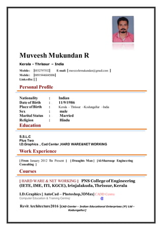 Muveesh Mukundan R
Kerala - Thrissur – India
Mobile: [0532797552] E-mail: [ muveeshrmukundan@gmail.com ]
Mobile: [00919446045006]
LinkedIn: [ ]
Personal Profile
Nationality : Indian
Date of Birth : 11/9/1986
Place ofBirth : Kerala – Thrissur –Kodungallur –India
Sex : male
Marital Status : Married
Religion : Hindu
Education
S.S.L.C
Plus Two
I.D.Graphics , Cad Center ,HARD WARE&NET WORKING
Work Experience
[ From January 2012 To Present ] [ Draughts Man ] [Al-Sharouqe Engineering
Consulting ]
Courses
[ HARD WARE & NET WORKING ] PNS College of Engineering
(IETE, IME, ITI, KGCE), Irinjalakuda,Thrissur,Kerala
I.D.Graphics [ AutoCad – Photoshop,3DMax]CADD Centre
Computer Education & Training Centre]
Revit Architecture2016 [CAD Center - Indian Educational Enterprises (P) Ltd -
Kodungallur]
 