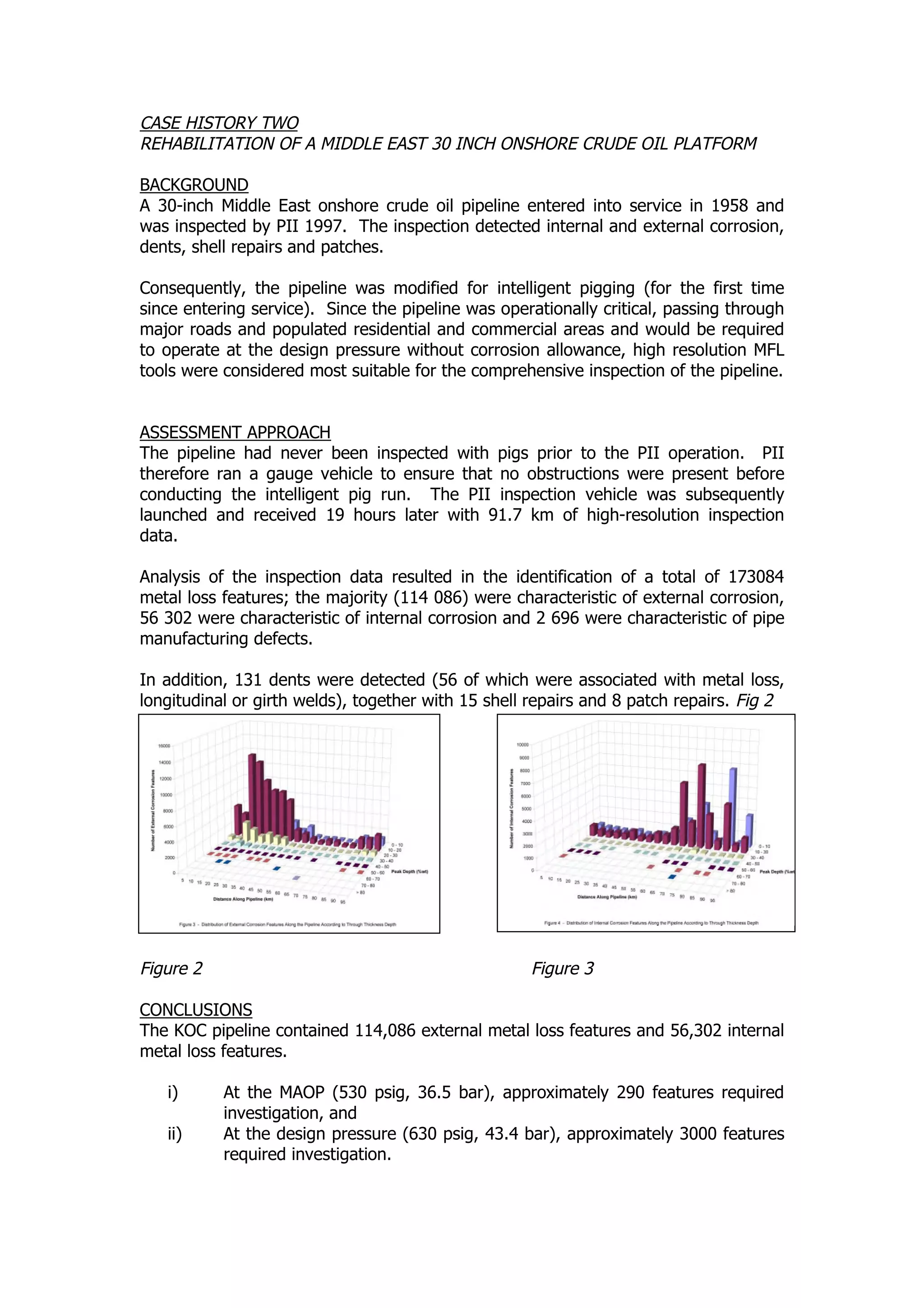 CASE HISTORY TWO
REHABILITATION OF A MIDDLE EAST 30 INCH ONSHORE CRUDE OIL PLATFORM
BACKGROUND
A 30-inch Middle East onshore crude oil pipeline entered into service in 1958 and
was inspected by PII 1997. The inspection detected internal and external corrosion,
dents, shell repairs and patches.
Consequently, the pipeline was modified for intelligent pigging (for the first time
since entering service). Since the pipeline was operationally critical, passing through
major roads and populated residential and commercial areas and would be required
to operate at the design pressure without corrosion allowance, high resolution MFL
tools were considered most suitable for the comprehensive inspection of the pipeline.
ASSESSMENT APPROACH
The pipeline had never been inspected with pigs prior to the PII operation. PII
therefore ran a gauge vehicle to ensure that no obstructions were present before
conducting the intelligent pig run. The PII inspection vehicle was subsequently
launched and received 19 hours later with 91.7 km of high-resolution inspection
data.
Analysis of the inspection data resulted in the identification of a total of 173084
metal loss features; the majority (114 086) were characteristic of external corrosion,
56 302 were characteristic of internal corrosion and 2 696 were characteristic of pipe
manufacturing defects.
In addition, 131 dents were detected (56 of which were associated with metal loss,
longitudinal or girth welds), together with 15 shell repairs and 8 patch repairs. Fig 2
& Fig 3
Figure 2 Figure 3
CONCLUSIONS
The KOC pipeline contained 114,086 external metal loss features and 56,302 internal
metal loss features.
i) At the MAOP (530 psig, 36.5 bar), approximately 290 features required
investigation, and
ii) At the design pressure (630 psig, 43.4 bar), approximately 3000 features
required investigation.
 