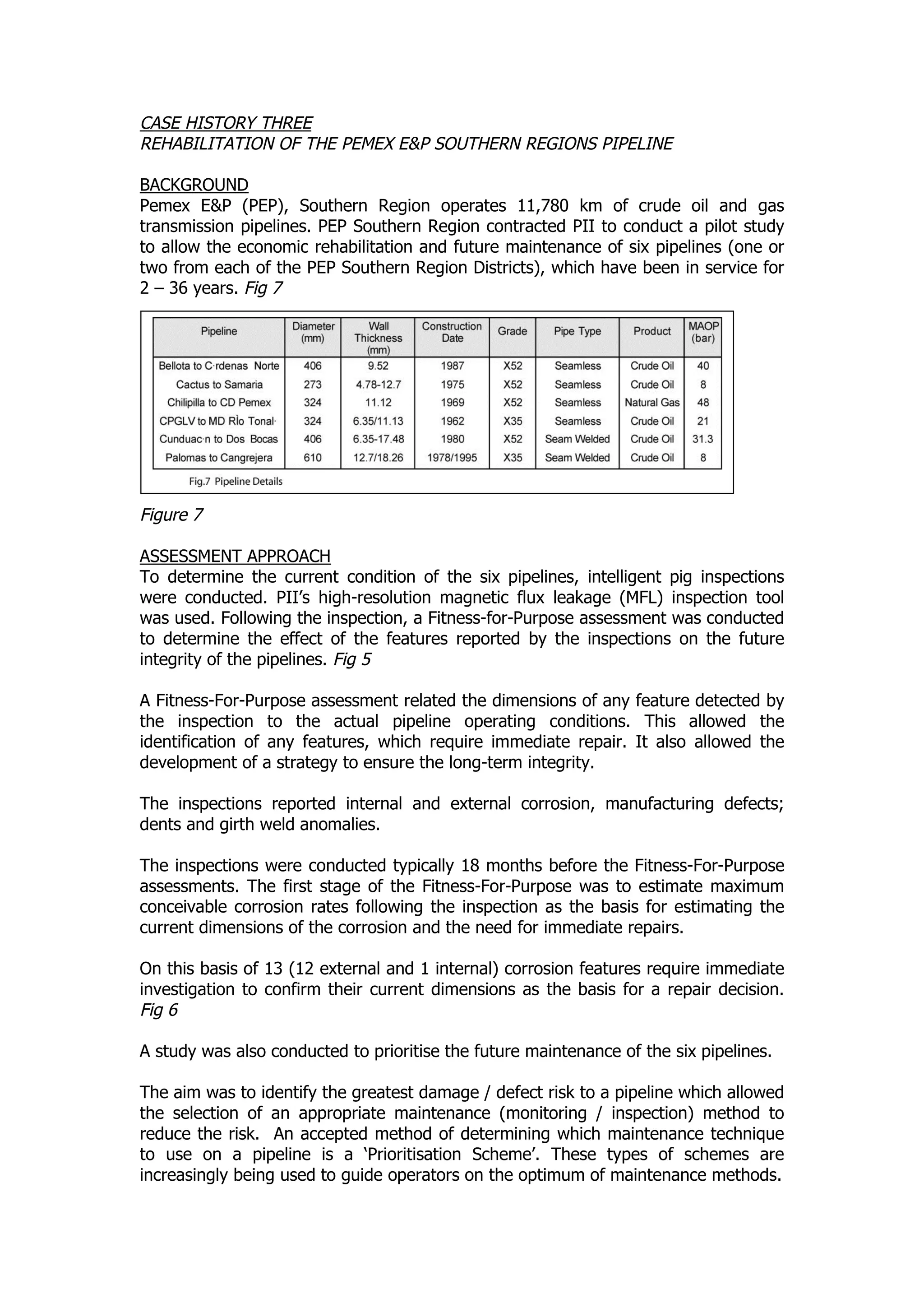 CASE HISTORY THREE
REHABILITATION OF THE PEMEX E&P SOUTHERN REGIONS PIPELINE
BACKGROUND
Pemex E&P (PEP), Southern Region operates 11,780 km of crude oil and gas
transmission pipelines. PEP Southern Region contracted PII to conduct a pilot study
to allow the economic rehabilitation and future maintenance of six pipelines (one or
two from each of the PEP Southern Region Districts), which have been in service for
2 – 36 years. Fig 7
Figure 7
ASSESSMENT APPROACH
To determine the current condition of the six pipelines, intelligent pig inspections
were conducted. PII’s high-resolution magnetic flux leakage (MFL) inspection tool
was used. Following the inspection, a Fitness-for-Purpose assessment was conducted
to determine the effect of the features reported by the inspections on the future
integrity of the pipelines. Fig 5
A Fitness-For-Purpose assessment related the dimensions of any feature detected by
the inspection to the actual pipeline operating conditions. This allowed the
identification of any features, which require immediate repair. It also allowed the
development of a strategy to ensure the long-term integrity.
The inspections reported internal and external corrosion, manufacturing defects;
dents and girth weld anomalies.
The inspections were conducted typically 18 months before the Fitness-For-Purpose
assessments. The first stage of the Fitness-For-Purpose was to estimate maximum
conceivable corrosion rates following the inspection as the basis for estimating the
current dimensions of the corrosion and the need for immediate repairs.
On this basis of 13 (12 external and 1 internal) corrosion features require immediate
investigation to confirm their current dimensions as the basis for a repair decision.
Fig 6
A study was also conducted to prioritise the future maintenance of the six pipelines.
The aim was to identify the greatest damage / defect risk to a pipeline which allowed
the selection of an appropriate maintenance (monitoring / inspection) method to
reduce the risk. An accepted method of determining which maintenance technique
to use on a pipeline is a ‘Prioritisation Scheme’. These types of schemes are
increasingly being used to guide operators on the optimum of maintenance methods.
 