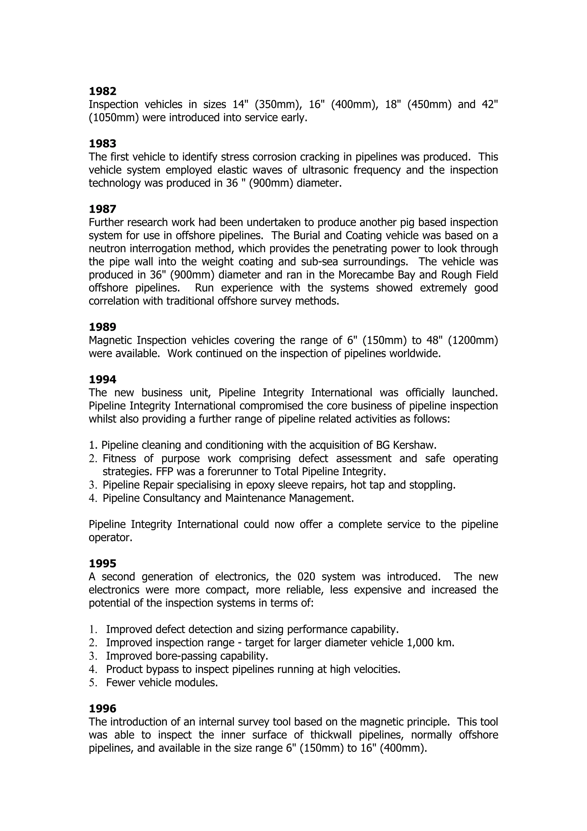 1982
Inspection vehicles in sizes 14" (350mm), 16" (400mm), 18" (450mm) and 42"
(1050mm) were introduced into service early.
1983
The first vehicle to identify stress corrosion cracking in pipelines was produced. This
vehicle system employed elastic waves of ultrasonic frequency and the inspection
technology was produced in 36 " (900mm) diameter.
1987
Further research work had been undertaken to produce another pig based inspection
system for use in offshore pipelines. The Burial and Coating vehicle was based on a
neutron interrogation method, which provides the penetrating power to look through
the pipe wall into the weight coating and sub-sea surroundings. The vehicle was
produced in 36" (900mm) diameter and ran in the Morecambe Bay and Rough Field
offshore pipelines. Run experience with the systems showed extremely good
correlation with traditional offshore survey methods.
1989
Magnetic Inspection vehicles covering the range of 6" (150mm) to 48" (1200mm)
were available. Work continued on the inspection of pipelines worldwide.
1994
The new business unit, Pipeline Integrity International was officially launched.
Pipeline Integrity International compromised the core business of pipeline inspection
whilst also providing a further range of pipeline related activities as follows:
1. Pipeline cleaning and conditioning with the acquisition of BG Kershaw.
2. Fitness of purpose work comprising defect assessment and safe operating
strategies. FFP was a forerunner to Total Pipeline Integrity.
3. Pipeline Repair specialising in epoxy sleeve repairs, hot tap and stoppling.
4. Pipeline Consultancy and Maintenance Management.
Pipeline Integrity International could now offer a complete service to the pipeline
operator.
1995
A second generation of electronics, the 020 system was introduced. The new
electronics were more compact, more reliable, less expensive and increased the
potential of the inspection systems in terms of:
1. Improved defect detection and sizing performance capability.
2. Improved inspection range - target for larger diameter vehicle 1,000 km.
3. Improved bore-passing capability.
4. Product bypass to inspect pipelines running at high velocities.
5. Fewer vehicle modules.
1996
The introduction of an internal survey tool based on the magnetic principle. This tool
was able to inspect the inner surface of thickwall pipelines, normally offshore
pipelines, and available in the size range 6" (150mm) to 16" (400mm).
 