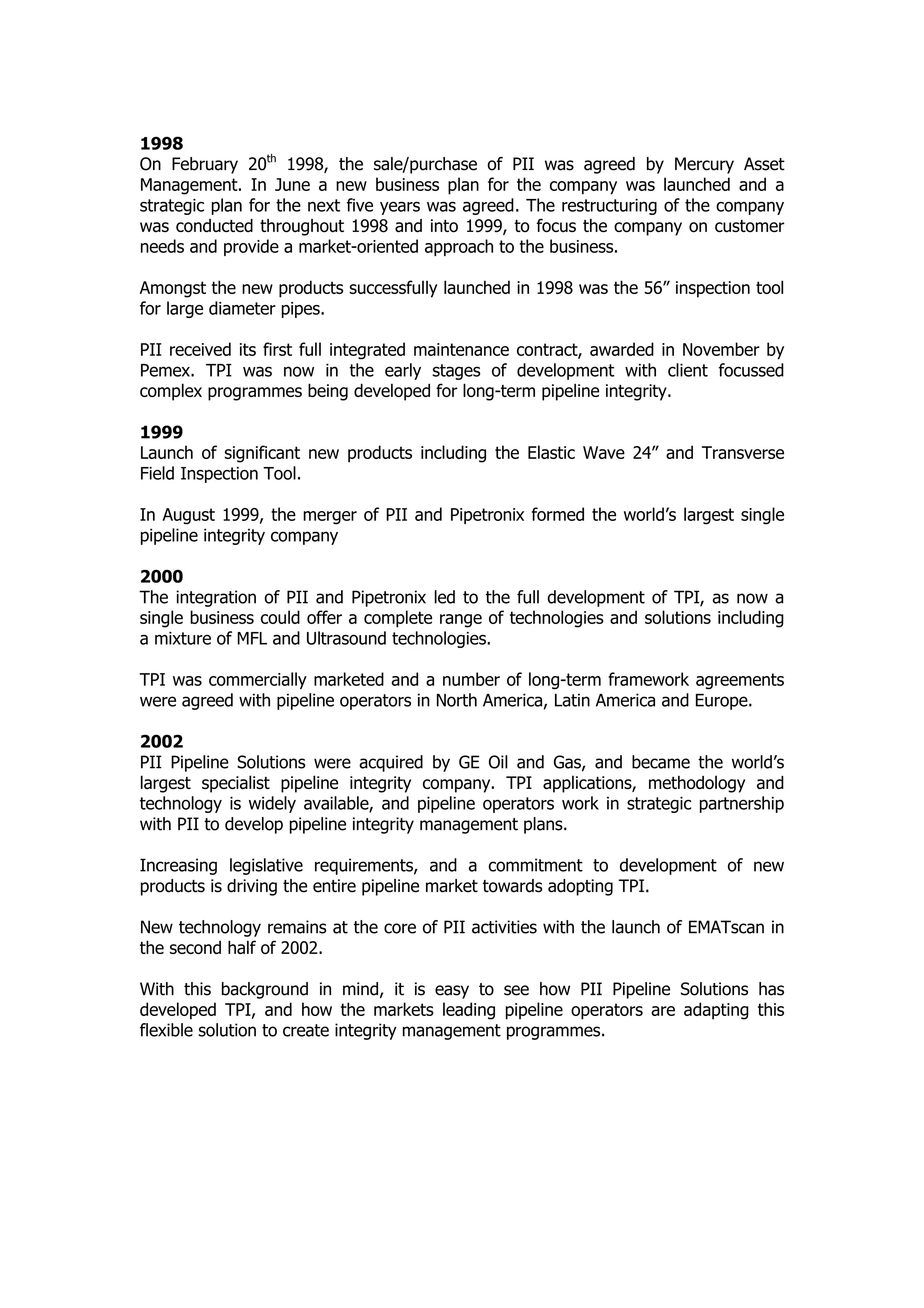 1998
On February 20th
1998, the sale/purchase of PII was agreed by Mercury Asset
Management. In June a new business plan for the company was launched and a
strategic plan for the next five years was agreed. The restructuring of the company
was conducted throughout 1998 and into 1999, to focus the company on customer
needs and provide a market-oriented approach to the business.
Amongst the new products successfully launched in 1998 was the 56” inspection tool
for large diameter pipes.
PII received its first full integrated maintenance contract, awarded in November by
Pemex. TPI was now in the early stages of development with client focussed
complex programmes being developed for long-term pipeline integrity.
1999
Launch of significant new products including the Elastic Wave 24” and Transverse
Field Inspection Tool.
In August 1999, the merger of PII and Pipetronix formed the world’s largest single
pipeline integrity company
2000
The integration of PII and Pipetronix led to the full development of TPI, as now a
single business could offer a complete range of technologies and solutions including
a mixture of MFL and Ultrasound technologies.
TPI was commercially marketed and a number of long-term framework agreements
were agreed with pipeline operators in North America, Latin America and Europe.
2002
PII Pipeline Solutions were acquired by GE Oil and Gas, and became the world’s
largest specialist pipeline integrity company. TPI applications, methodology and
technology is widely available, and pipeline operators work in strategic partnership
with PII to develop pipeline integrity management plans.
Increasing legislative requirements, and a commitment to development of new
products is driving the entire pipeline market towards adopting TPI.
New technology remains at the core of PII activities with the launch of EMATscan in
the second half of 2002.
With this background in mind, it is easy to see how PII Pipeline Solutions has
developed TPI, and how the markets leading pipeline operators are adapting this
flexible solution to create integrity management programmes.
 
