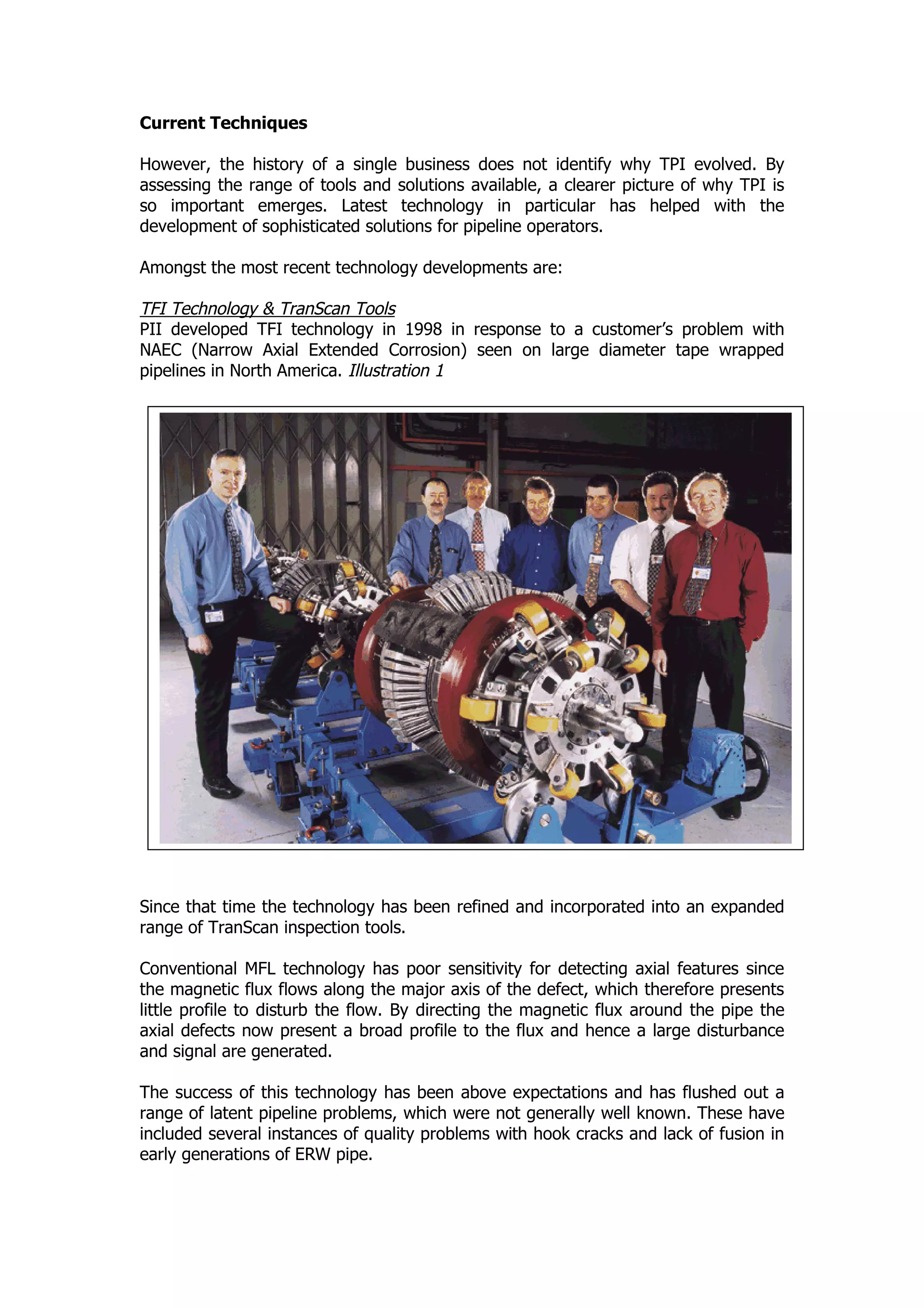 Current Techniques
However, the history of a single business does not identify why TPI evolved. By
assessing the range of tools and solutions available, a clearer picture of why TPI is
so important emerges. Latest technology in particular has helped with the
development of sophisticated solutions for pipeline operators.
Amongst the most recent technology developments are:
TFI Technology & TranScan Tools
PII developed TFI technology in 1998 in response to a customer’s problem with
NAEC (Narrow Axial Extended Corrosion) seen on large diameter tape wrapped
pipelines in North America. Illustration 1
Since that time the technology has been refined and incorporated into an expanded
range of TranScan inspection tools.
Conventional MFL technology has poor sensitivity for detecting axial features since
the magnetic flux flows along the major axis of the defect, which therefore presents
little profile to disturb the flow. By directing the magnetic flux around the pipe the
axial defects now present a broad profile to the flux and hence a large disturbance
and signal are generated.
The success of this technology has been above expectations and has flushed out a
range of latent pipeline problems, which were not generally well known. These have
included several instances of quality problems with hook cracks and lack of fusion in
early generations of ERW pipe.
 