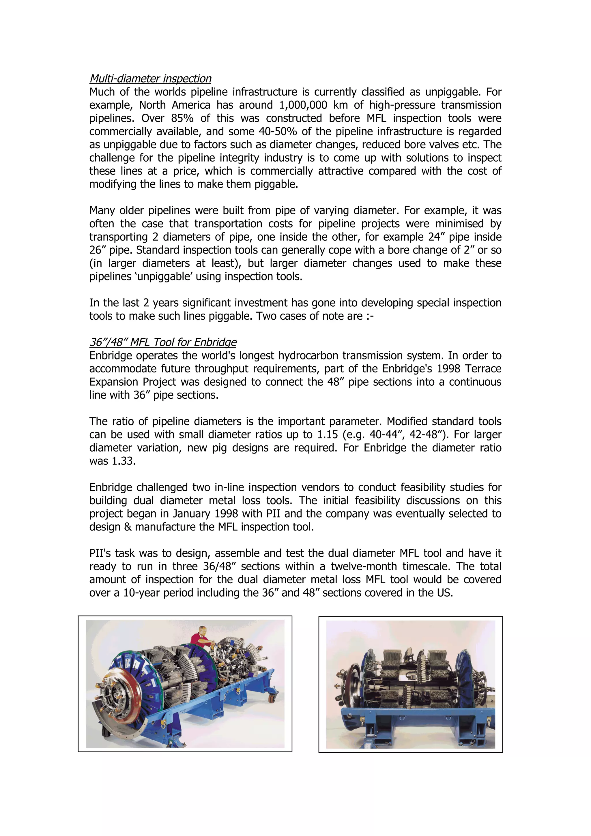 Multi-diameter inspection
Much of the worlds pipeline infrastructure is currently classified as unpiggable. For
example, North America has around 1,000,000 km of high-pressure transmission
pipelines. Over 85% of this was constructed before MFL inspection tools were
commercially available, and some 40-50% of the pipeline infrastructure is regarded
as unpiggable due to factors such as diameter changes, reduced bore valves etc. The
challenge for the pipeline integrity industry is to come up with solutions to inspect
these lines at a price, which is commercially attractive compared with the cost of
modifying the lines to make them piggable.
Many older pipelines were built from pipe of varying diameter. For example, it was
often the case that transportation costs for pipeline projects were minimised by
transporting 2 diameters of pipe, one inside the other, for example 24” pipe inside
26” pipe. Standard inspection tools can generally cope with a bore change of 2” or so
(in larger diameters at least), but larger diameter changes used to make these
pipelines ‘unpiggable’ using inspection tools.
In the last 2 years significant investment has gone into developing special inspection
tools to make such lines piggable. Two cases of note are :-
36”/48” MFL Tool for Enbridge
Enbridge operates the world's longest hydrocarbon transmission system. In order to
accommodate future throughput requirements, part of the Enbridge's 1998 Terrace
Expansion Project was designed to connect the 48” pipe sections into a continuous
line with 36” pipe sections.
The ratio of pipeline diameters is the important parameter. Modified standard tools
can be used with small diameter ratios up to 1.15 (e.g. 40-44”, 42-48”). For larger
diameter variation, new pig designs are required. For Enbridge the diameter ratio
was 1.33.
Enbridge challenged two in-line inspection vendors to conduct feasibility studies for
building dual diameter metal loss tools. The initial feasibility discussions on this
project began in January 1998 with PII and the company was eventually selected to
design & manufacture the MFL inspection tool.
PII's task was to design, assemble and test the dual diameter MFL tool and have it
ready to run in three 36/48” sections within a twelve-month timescale. The total
amount of inspection for the dual diameter metal loss MFL tool would be covered
over a 10-year period including the 36” and 48” sections covered in the US.
 