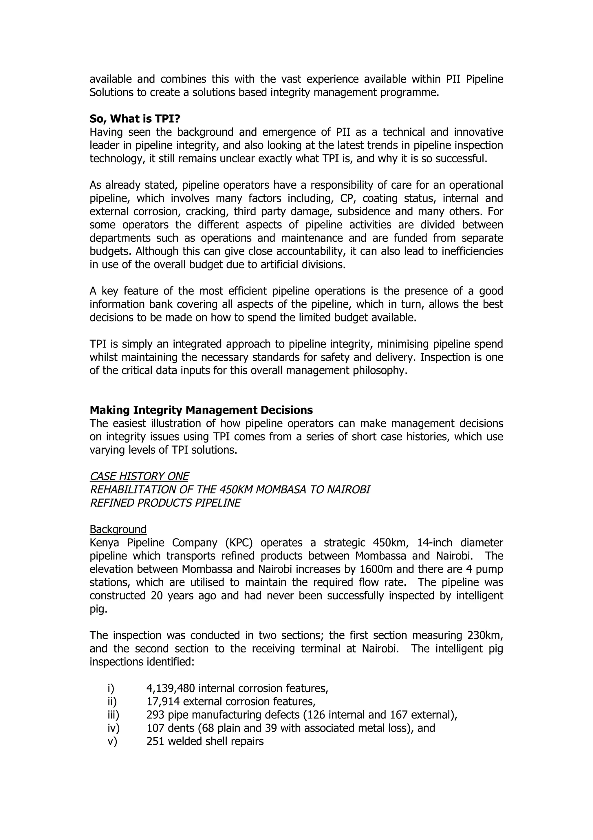 available and combines this with the vast experience available within PII Pipeline
Solutions to create a solutions based integrity management programme.
So, What is TPI?
Having seen the background and emergence of PII as a technical and innovative
leader in pipeline integrity, and also looking at the latest trends in pipeline inspection
technology, it still remains unclear exactly what TPI is, and why it is so successful.
As already stated, pipeline operators have a responsibility of care for an operational
pipeline, which involves many factors including, CP, coating status, internal and
external corrosion, cracking, third party damage, subsidence and many others. For
some operators the different aspects of pipeline activities are divided between
departments such as operations and maintenance and are funded from separate
budgets. Although this can give close accountability, it can also lead to inefficiencies
in use of the overall budget due to artificial divisions.
A key feature of the most efficient pipeline operations is the presence of a good
information bank covering all aspects of the pipeline, which in turn, allows the best
decisions to be made on how to spend the limited budget available.
TPI is simply an integrated approach to pipeline integrity, minimising pipeline spend
whilst maintaining the necessary standards for safety and delivery. Inspection is one
of the critical data inputs for this overall management philosophy.
Making Integrity Management Decisions
The easiest illustration of how pipeline operators can make management decisions
on integrity issues using TPI comes from a series of short case histories, which use
varying levels of TPI solutions.
CASE HISTORY ONE
REHABILITATION OF THE 450KM MOMBASA TO NAIROBI
REFINED PRODUCTS PIPELINE
Background
Kenya Pipeline Company (KPC) operates a strategic 450km, 14-inch diameter
pipeline which transports refined products between Mombassa and Nairobi. The
elevation between Mombassa and Nairobi increases by 1600m and there are 4 pump
stations, which are utilised to maintain the required flow rate. The pipeline was
constructed 20 years ago and had never been successfully inspected by intelligent
pig.
The inspection was conducted in two sections; the first section measuring 230km,
and the second section to the receiving terminal at Nairobi. The intelligent pig
inspections identified:
i) 4,139,480 internal corrosion features,
ii) 17,914 external corrosion features,
iii) 293 pipe manufacturing defects (126 internal and 167 external),
iv) 107 dents (68 plain and 39 with associated metal loss), and
v) 251 welded shell repairs
 