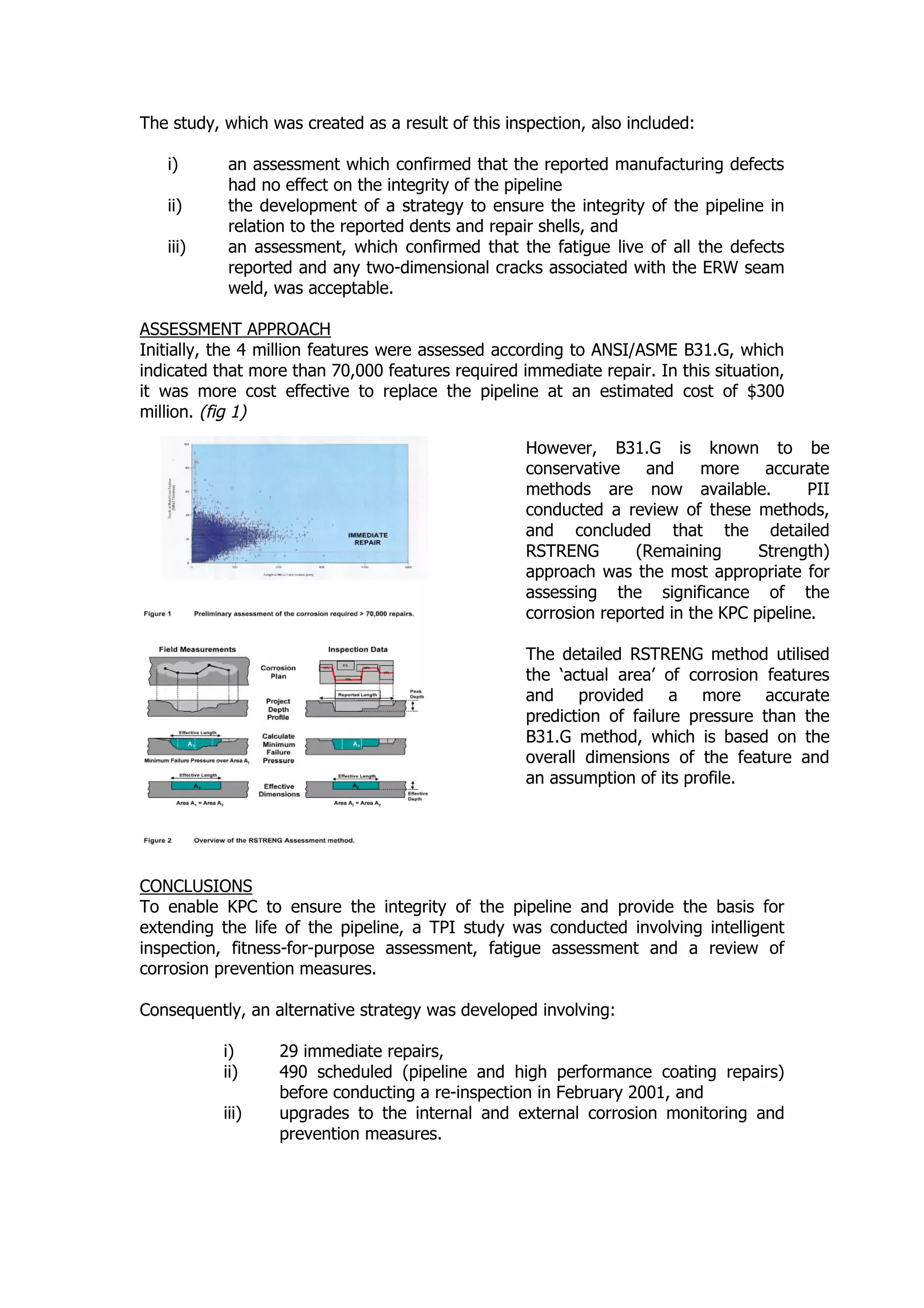 The study, which was created as a result of this inspection, also included:
i) an assessment which confirmed that the reported manufacturing defects
had no effect on the integrity of the pipeline
ii) the development of a strategy to ensure the integrity of the pipeline in
relation to the reported dents and repair shells, and
iii) an assessment, which confirmed that the fatigue live of all the defects
reported and any two-dimensional cracks associated with the ERW seam
weld, was acceptable.
ASSESSMENT APPROACH
Initially, the 4 million features were assessed according to ANSI/ASME B31.G, which
indicated that more than 70,000 features required immediate repair. In this situation,
it was more cost effective to replace the pipeline at an estimated cost of $300
million. (fig 1)
CONCLUSIONS
To enable KPC to ensure the integrity of the pipeline and provide the basis for
extending the life of the pipeline, a TPI study was conducted involving intelligent
inspection, fitness-for-purpose assessment, fatigue assessment and a review of
corrosion prevention measures.
Consequently, an alternative strategy was developed involving:
i) 29 immediate repairs,
ii) 490 scheduled (pipeline and high performance coating repairs)
before conducting a re-inspection in February 2001, and
iii) upgrades to the internal and external corrosion monitoring and
prevention measures.
However, B31.G is known to be
conservative and more accurate
methods are now available. PII
conducted a review of these methods,
and concluded that the detailed
RSTRENG (Remaining Strength)
approach was the most appropriate for
assessing the significance of the
corrosion reported in the KPC pipeline.
The detailed RSTRENG method utilised
the ‘actual area’ of corrosion features
and provided a more accurate
prediction of failure pressure than the
B31.G method, which is based on the
overall dimensions of the feature and
an assumption of its profile.
 
