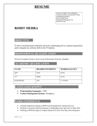 RESUME
ROHIT MEHRA
OBJECTIVE
To thrive on professional credentials and seek a challenging job in a reputed organization
and to integrate my software skills in the IT industry.
PROFESSIONAL QUALIFICATION
B.Tech in Computer Science from Lovely Professional University, Jalandhar.
ACADEMIC QULIFICATION
CLASS BOARD/UNIVERSITY MARKS(%)/CGPA
10TH ICSE 82.8%
12TH
PSEB 61.6%
B.TECH(CSE) LPU 7.13 CGPA
LANGUAGES KNOWN
• Programming Languages: - PHP
• Content Management System:- Wordpress
WORK EXPERIENCE
• 6 Months Industrial Training in PHP From Developtech IT solutions Pvt Ltd
• Worked as Associate Software Engineer in Softprodigy from April 2015 to May 2016
• Working as PHP Developer in Trigma Solutions Pvt Ltd. From May 2016 till present
1 | P a g e
H.NO.271,STREET NO 5,FRIENDS
COLONY,GOPAL NAGAR,OPP. HARI
MANDIR,MAJHITHA
ROAD,AMRITSAR
Rohitmehra2188@gmail.com
Ph.09417651301
 