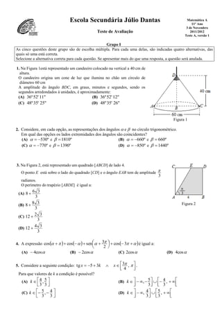 Escola Secundária Júlio Dantas
Teste de Avaliação
Matemática A
11º Ano
3 de Novembro
2011/2012
Teste A, versão 1
Grupo I
As cinco questões deste grupo são de escolha múltipla. Para cada uma delas, são indicadas quatro alternativas, das
quais só uma está correta.
Selecione a alternativa correta para cada questão. Se apresentar mais do que uma resposta, a questão será anulada.
1. Na Figura 1está representado um candeeiro colocado na vertical a 40 cm de
altura.
O candeeiro origina um cone de luz que ilumina no chão um círculo de
diâmetro 60 cm
A amplitude do ângulo BDC, em graus, minutos e segundos, sendo os
segundos arredondados à unidades, é aproximadamente:
(A) 11"52'36º (B) 12"52'36º
(C) 25"35'48º (D) 26"35'48º
Figura 1
2. Considere, em cada opção, as representações dos ângulos  e  no círculo trigonométrico.
Em qual das opções os lados extremidades dos ângulos são coincidentes?
(A) º530 e º1810 (B) º660 e º660
(C) º770 e º1390 (D) º850 e º1440
3. Na Figura 2, está representado um quadrado [ABCD] de lado 4.
O ponto E está sobre o lado do quadrado [CD] e o ângulo EAB tem de amplitude
3

radianos.
O perímetro do trapézio [ABDE] é igual a:
(A)
3
36
8 
(B)
3
38
8 
(C)
3
32
12 
(D)
3
34
12 
Figura 2
4. A expressão       



  3cos
2
3sencoscos é igual a:
(A) cos4 (B) cos2 (C) 2cos (D) cos4
5. Considere a seguinte condição:



  ,
4
335tg xkx .
Para que valores de k a condição é possível?
(A)




3
5,
3
4k (B)



 



  ,
3
4
3
5,k
(C)



 
3
4,
3
5k (D)



 



  ,
3
5
3
4,k
 