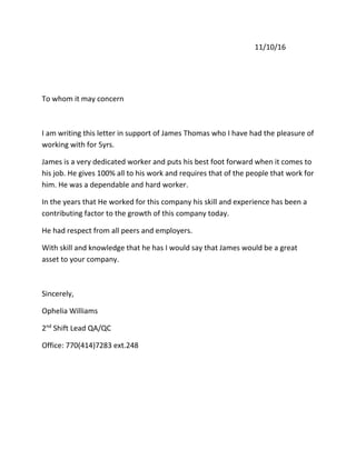 11/10/16
To whom it may concern
I am writing this letter in support of James Thomas who I have had the pleasure of
working with for 5yrs.
James is a very dedicated worker and puts his best foot forward when it comes to
his job. He gives 100% all to his work and requires that of the people that work for
him. He was a dependable and hard worker.
In the years that He worked for this company his skill and experience has been a
contributing factor to the growth of this company today.
He had respect from all peers and employers.
With skill and knowledge that he has I would say that James would be a great
asset to your company.
Sincerely,
Ophelia Williams
2nd
Shift Lead QA/QC
Office: 770(414)7283 ext.248
 