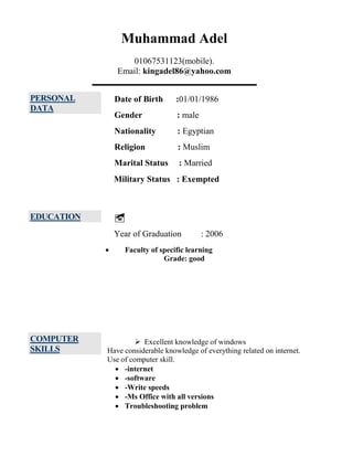 Muhammad Adel
01067531123(mobile).
Email: kingadel86@yahoo.com
PERSONAL
DATA
Date of Birth :01/01/1986
Gender : male
Nationality : Egyptian
Religion : Muslim
Marital Status : Married
Military Status : Exempted
EDUCATION 
Year of Graduation : 2006
 Faculty of specific learning
Grade: good
COMPUTER
SKILLS
 Excellent knowledge of windows
Have considerable knowledge of everything related on internet.
Use of computer skill.
 -internet
 -software
 -Write speeds
 -Ms Office with all versions
 Troubleshooting problem
 