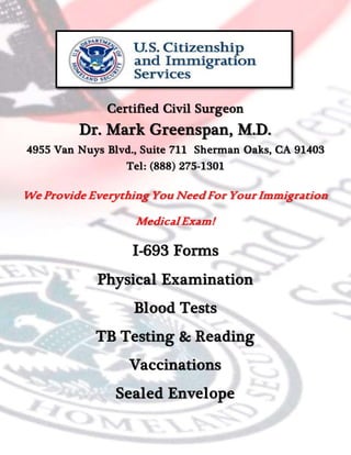 Certified Civil Surgeon
Dr. Mark Greenspan, M.D.
4955 Van Nuys Blvd., Suite 711 Sherman Oaks, CA 91403
Tel: (888) 275-1301
We Provide Everything You Need For Your Immigration
Medical Exam!
I-693 Forms
Physical Examination
Blood Tests
TB Testing & Reading
Vaccinations
Sealed Envelope
 