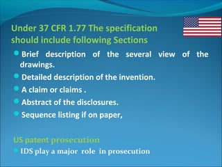 Under 37 CFR 1.77 The specification
should include following Sections
Brief description of the several view of the
drawings.
Detailed description of the invention.
A claim or claims .
Abstract of the disclosures.
Sequence listing if on paper,
US patent prosecution
IDS play a major role in prosecution
 