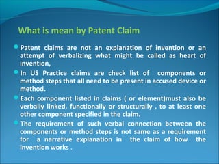 What is mean by Patent Claim
Patent claims are not an explanation of invention or an
attempt of verbalizing what might be called as heart of
invention,
In US Practice claims are check list of components or
method steps that all need to be present in accused device or
method.
Each component listed in claims ( or element)must also be
verbally linked, functionally or structurally , to at least one
other component specified in the claim.
The requirement of such verbal connection between the
components or method steps is not same as a requirement
for a narrative explanation in the claim of how the
invention works .
 