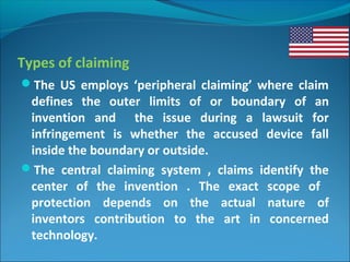 Types of claiming
The US employs ‘peripheral claiming’ where claim
defines the outer limits of or boundary of an
invention and the issue during a lawsuit for
infringement is whether the accused device fall
inside the boundary or outside.
The central claiming system , claims identify the
center of the invention . The exact scope of
protection depends on the actual nature of
inventors contribution to the art in concerned
technology.
 