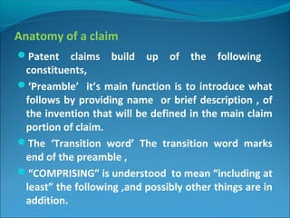 Anatomy of a claim
Patent claims build up of the following
constituents,
‘Preamble’ it’s main function is to introduce what
follows by providing name or brief description , of
the invention that will be defined in the main claim
portion of claim.
The ‘Transition word’ The transition word marks
end of the preamble ,
“COMPRISING” is understood to mean “including at
least” the following ,and possibly other things are in
addition.
 