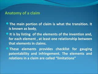 Anatomy of a claim
The main portion of claim is what the transition. It
is known as body,
It is by listing of the elements of the invention and,
for each element , at least one relationship between
that elements in claims.
These elements provides checklist for gauging
patentability and infringement. The elements and
relations in a claim are called “limitations”
 