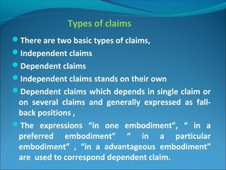 Types of claims
There are two basic types of claims,
Independent claims
Dependent claims
Independent claims stands on their own
Dependent claims which depends in single claim or
on several claims and generally expressed as fall-
back positions ,
The expressions “in one embodiment”, “ in a
preferred embodiment” “ in a particular
embodiment” , “in a advantageous embodiment”
are used to correspond dependent claim.
 