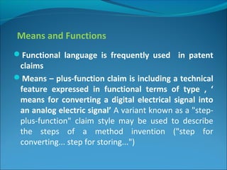 Means and Functions
Functional language is frequently used in patent
claims
Means – plus-function claim is including a technical
feature expressed in functional terms of type , ‘
means for converting a digital electrical signal into
an analog electric signal’ A variant known as a "step-
plus-function" claim style may be used to describe
the steps of a method invention ("step for
converting... step for storing...")
 