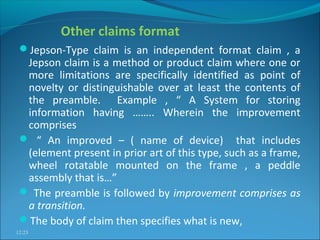 Other claims format
Jepson-Type claim is an independent format claim , a
Jepson claim is a method or product claim where one or
more limitations are specifically identified as point of
novelty or distinguishable over at least the contents of
the preamble. Example , “ A System for storing
information having …….. Wherein the improvement
comprises
 “ An improved – ( name of device) that includes
(element present in prior art of this type, such as a frame,
wheel rotatable mounted on the frame , a peddle
assembly that is…”
 The preamble is followed by improvement comprises as
a transition.
The body of claim then specifies what is new,
12:23
 
