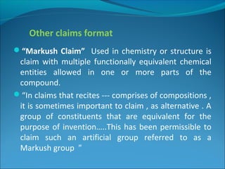 Other claims format
“Markush Claim” Used in chemistry or structure is
claim with multiple functionally equivalent chemical
entities allowed in one or more parts of the
compound.
“In claims that recites --- comprises of compositions ,
it is sometimes important to claim , as alternative . A
group of constituents that are equivalent for the
purpose of invention…..This has been permissible to
claim such an artificial group referred to as a
Markush group ”
 