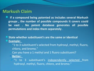 Markush Claim
 If a compound being patented as includes several Markush
groups , the number of possible compounds it covers could
be vast . No patent database generates all possible
permutations and index them separately .
State whether substituent's are the same or identical
Example:
 “1 to 3 substituent's selected from hydroxyl, methyl, fluoro,
chloro, and bromo.”
 Can you have a 1 methyl and 1 fluoro substituent?
• Better:
“1 to 3 substituent's independently selected from
hydroxyl, methyl, fluoro, chloro, and bromo.”
 