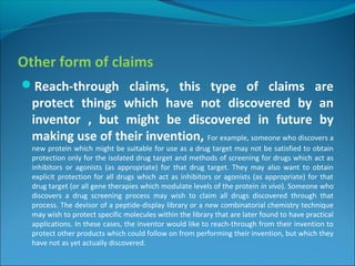Other form of claims
Reach-through claims, this type of claims are
protect things which have not discovered by an
inventor , but might be discovered in future by
making use of their invention, For example, someone who discovers a
new protein which might be suitable for use as a drug target may not be satisfied to obtain
protection only for the isolated drug target and methods of screening for drugs which act as
inhibitors or agonists (as appropriate) for that drug target. They may also want to obtain
explicit protection for all drugs which act as inhibitors or agonists (as appropriate) for that
drug target (or all gene therapies which modulate levels of the protein in vivo). Someone who
discovers a drug screening process may wish to claim all drugs discovered through that
process. The devisor of a peptide-display library or a new combinatorial chemistry technique
may wish to protect specific molecules within the library that are later found to have practical
applications. In these cases, the inventor would like to reach-through from their invention to
protect other products which could follow on from performing their invention, but which they
have not as yet actually discovered.
 