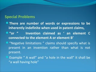 Special Problems
There are number of words or expressions to be
inherently indefinite when used in patent claims,
“or ” Invention claimed as ‘ an element C
connected to the element A or element B’
“Negative limitations ” claims should specify what is
present in an invention rather than what is not
present.
Example “ A wall” and “a hole in the wall” it shall be
“a wall having hole”
 