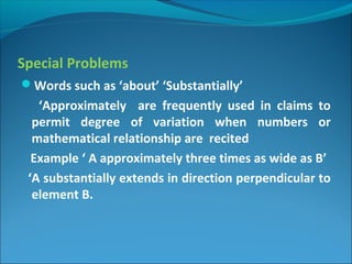 Special Problems
Words such as ‘about’ ‘Substantially’
‘Approximately are frequently used in claims to
permit degree of variation when numbers or
mathematical relationship are recited
Example ‘ A approximately three times as wide as B’
‘A substantially extends in direction perpendicular to
element B.
 